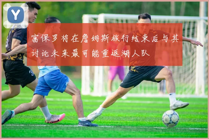 富保罗将在詹姆斯旅行结束后与其讨论未来最可能重返湖人队