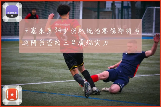 卡塞米罗34岁仍然统治赛场即将与迈阿密签约三年展现实力