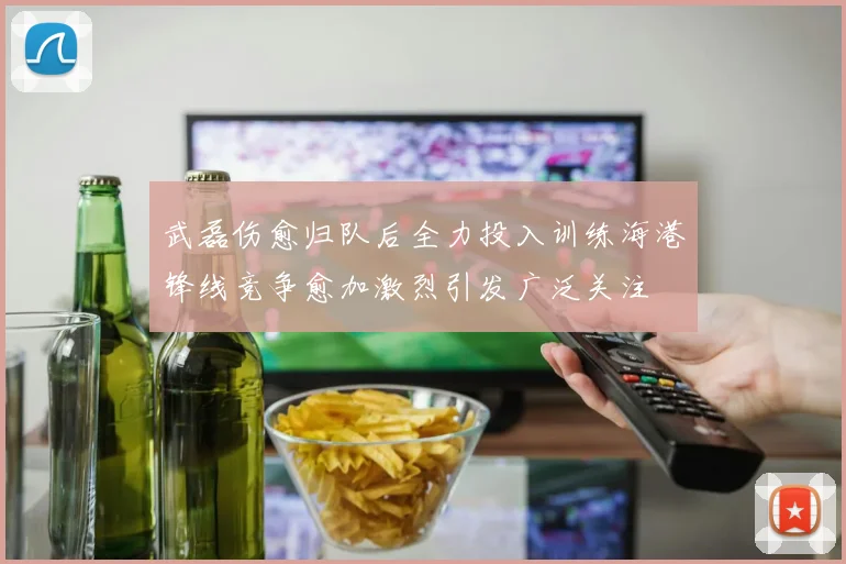 武磊伤愈归队后全力投入训练海港锋线竞争愈加激烈引发广泛关注