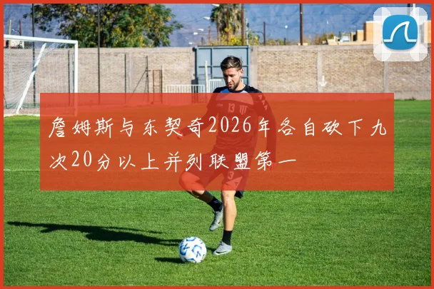 詹姆斯与东契奇2026年各自砍下九次20分以上并列联盟第一