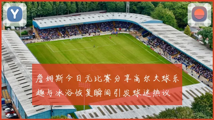 詹姆斯今日无比赛分享高尔夫球乐趣与冰浴恢复瞬间引发球迷热议