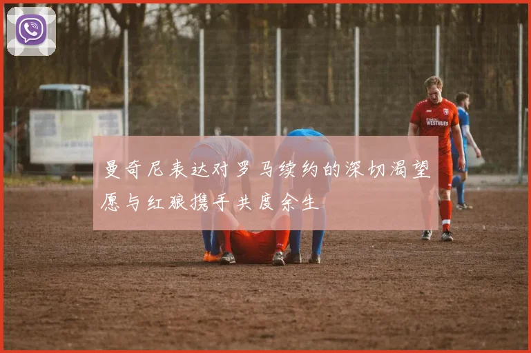 曼奇尼表达对罗马续约的深切渴望愿与红狼携手共度余生