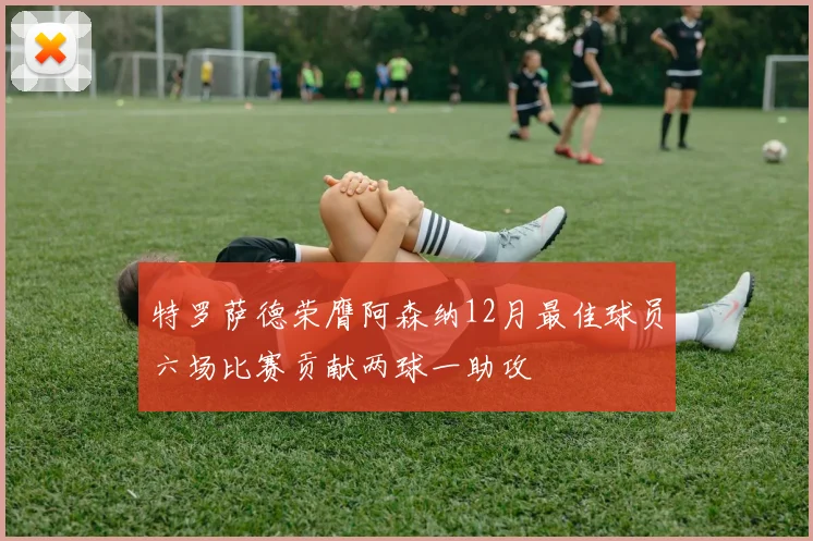 特罗萨德荣膺阿森纳12月最佳球员六场比赛贡献两球一助攻