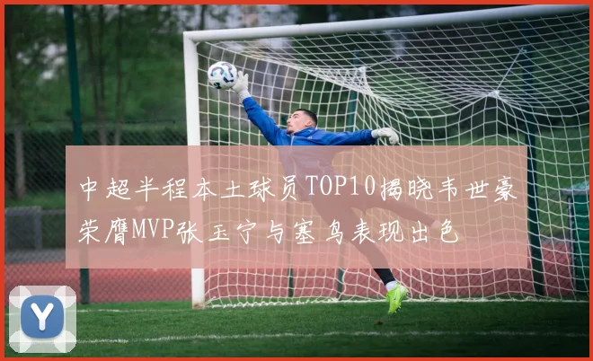 中超半程本土球员TOP10揭晓韦世豪荣膺MVP张玉宁与塞鸟表现出色