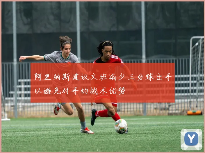 阿里纳斯建议文班减少三分球出手以避免对手的战术优势