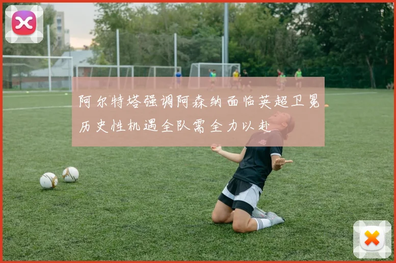 阿尔特塔强调阿森纳面临英超卫冕历史性机遇全队需全力以赴