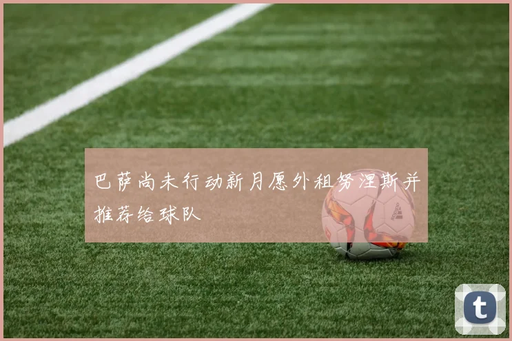 巴萨尚未行动新月愿外租努涅斯并推荐给球队