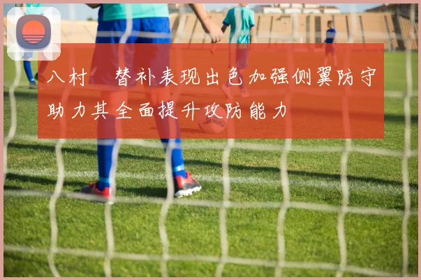 八村塁替补表现出色加强侧翼防守助力其全面提升攻防能力