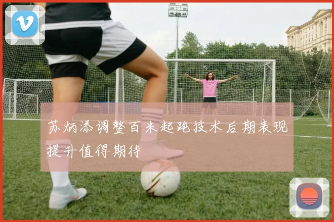 苏炳添调整百米起跑技术后期表现提升值得期待