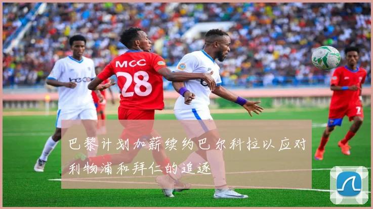 巴黎计划加薪续约巴尔科拉以应对利物浦和拜仁的追逐