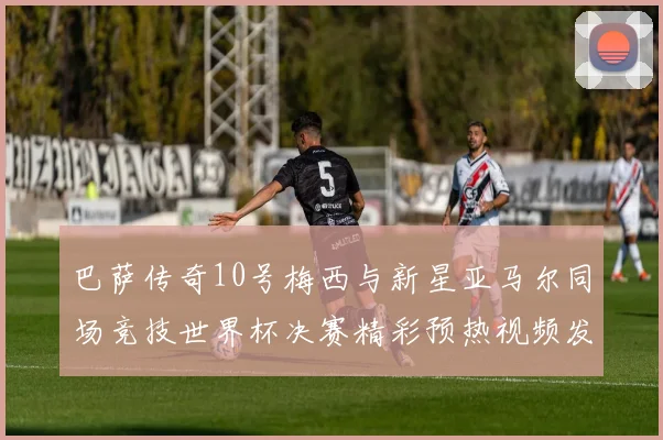巴萨传奇10号梅西与新星亚马尔同场竞技世界杯决赛精彩预热视频发布