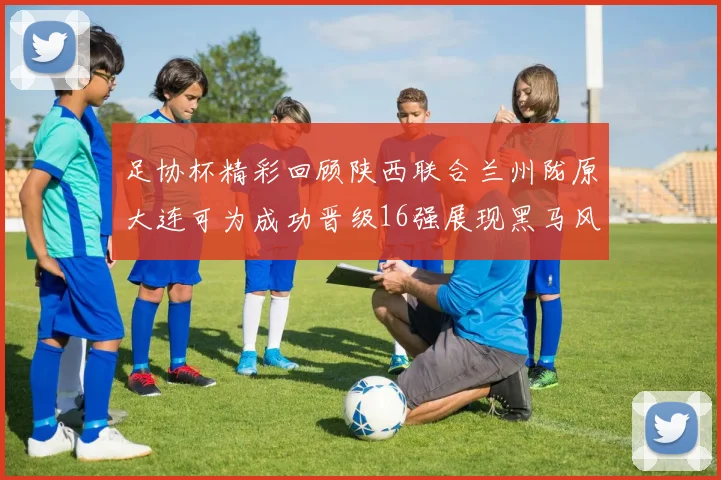 足协杯精彩回顾陕西联合兰州陇原大连可为成功晋级16强展现黑马风采