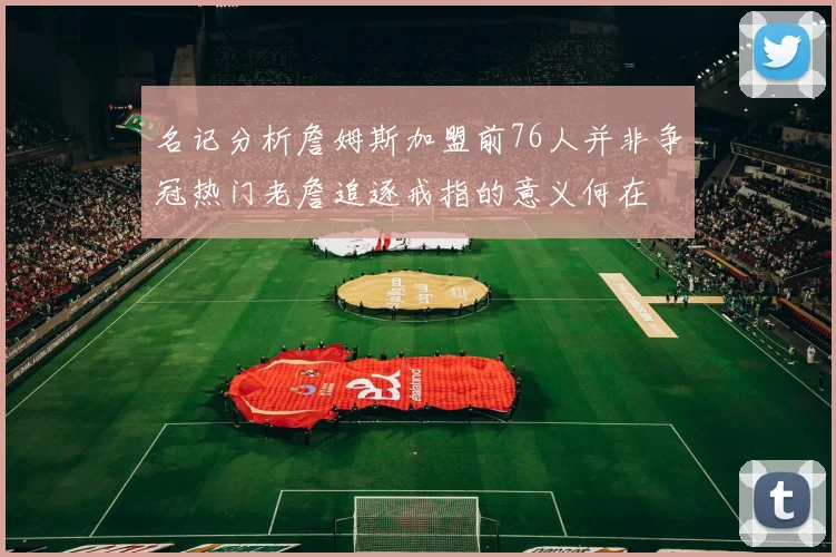名记分析詹姆斯加盟前76人并非争冠热门老詹追逐戒指的意义何在