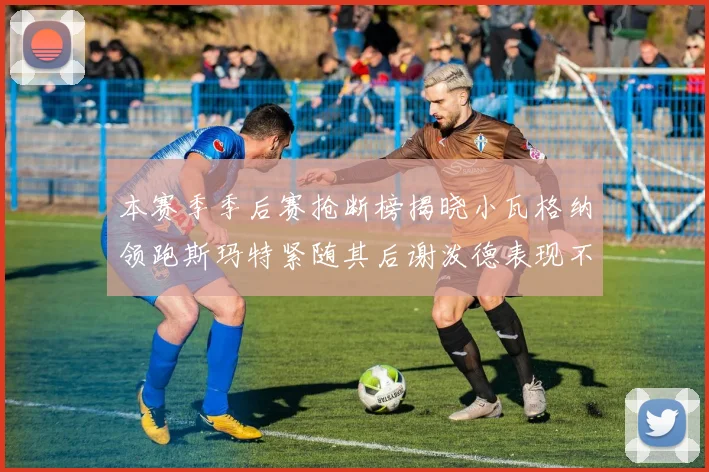 本赛季季后赛抢断榜揭晓小瓦格纳领跑斯玛特紧随其后谢泼德表现不俗