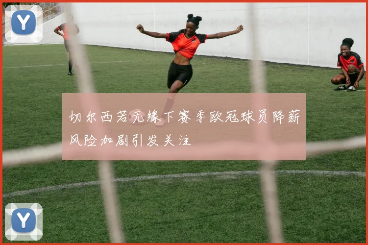 切尔西若无缘下赛季欧冠球员降薪风险加剧引发关注