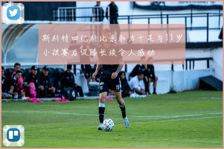 斯科特回忆科比亲和力十足与11岁小孩赛后促膝长谈令人感动
