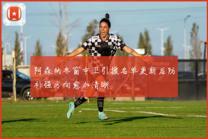阿森纳冬窗中卫引援名单更新后防补强方向愈加清晰