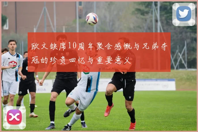 欧文缺席10周年聚会感慨与兄弟夺冠的珍贵回忆与重要意义