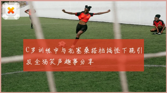 C罗训练中与孔塞桑搭档搞怪下跪引发全场笑声趣事分享
