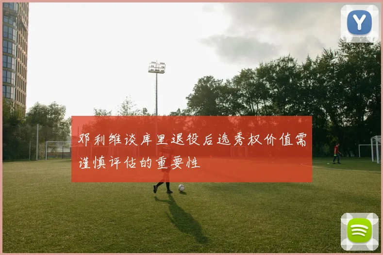 邓利维谈库里退役后选秀权价值需谨慎评估的重要性