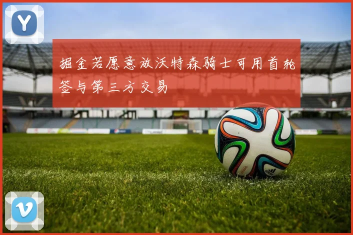 掘金若愿意放沃特森骑士可用首轮签与第三方交易