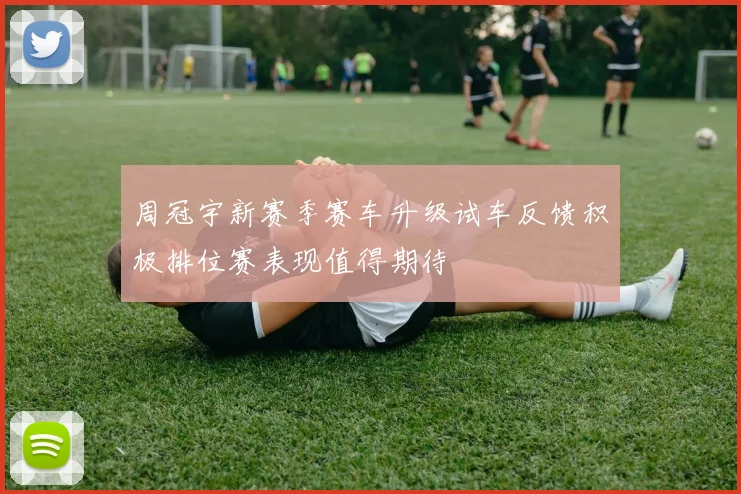 周冠宇新赛季赛车升级试车反馈积极排位赛表现值得期待