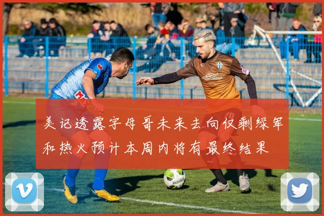 美记透露字母哥未来去向仅剩绿军和热火预计本周内将有最终结果