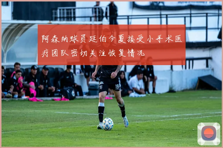 阿森纳球员廷伯今夏接受小手术医疗团队密切关注恢复情况