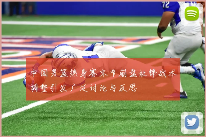 中国男篮热身赛末节崩盘杜锋战术调整引发广泛讨论与反思