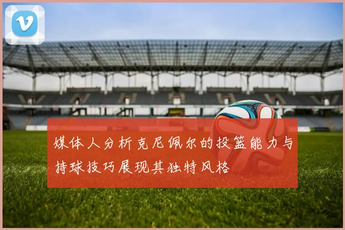 媒体人分析克尼佩尔的投篮能力与持球技巧展现其独特风格