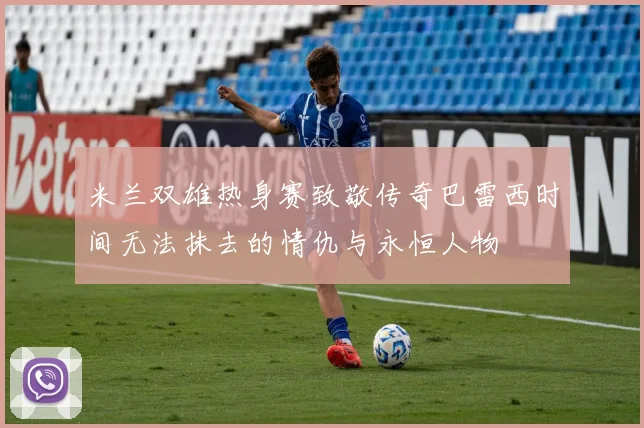 米兰双雄热身赛致敬传奇巴雷西时间无法抹去的情仇与永恒人物